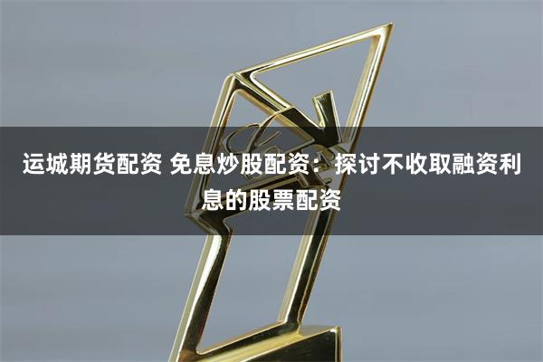 运城期货配资 免息炒股配资：探讨不收取融资利息的股票配资