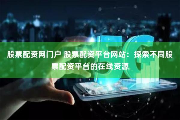 股票配资网门户 股票配资平台网站：探索不同股票配资平台的在线资源