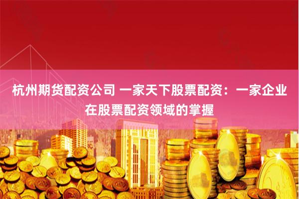 杭州期货配资公司 一家天下股票配资：一家企业在股票配资领域的掌握