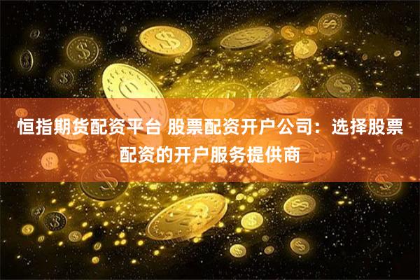 恒指期货配资平台 股票配资开户公司：选择股票配资的开户服务提供商