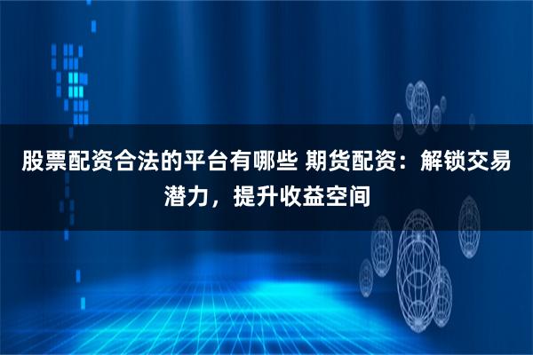 股票配资合法的平台有哪些 期货配资：解锁交易潜力，提升收益空间
