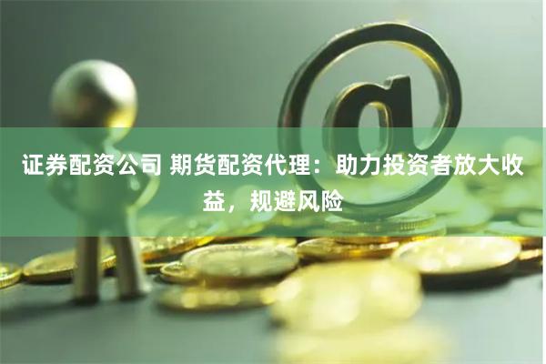 证券配资公司 期货配资代理：助力投资者放大收益，规避风险