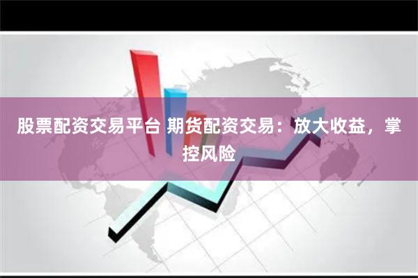 股票配资交易平台 期货配资交易：放大收益，掌控风险