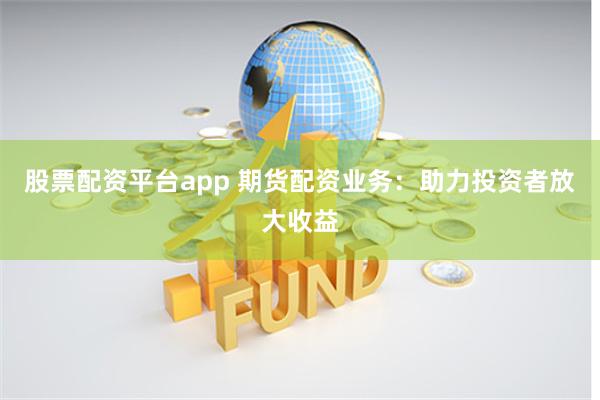 股票配资平台app 期货配资业务：助力投资者放大收益
