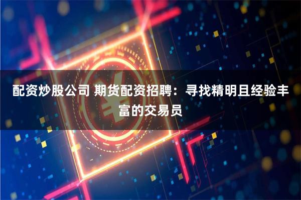 配资炒股公司 期货配资招聘：寻找精明且经验丰富的交易员