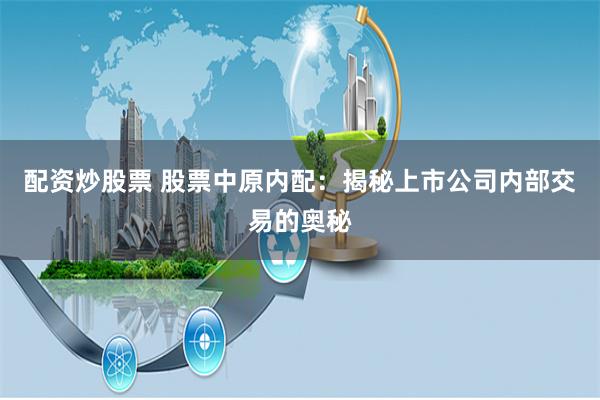 配资炒股票 股票中原内配：揭秘上市公司内部交易的奥秘