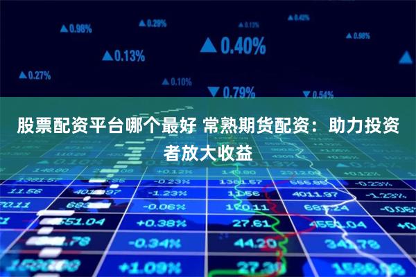 股票配资平台哪个最好 常熟期货配资：助力投资者放大收益