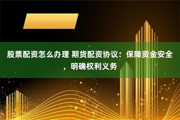股票配资怎么办理 期货配资协议：保障资金安全，明确权利义务