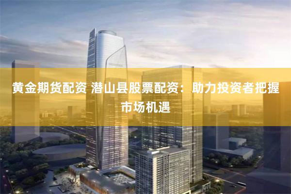 黄金期货配资 潜山县股票配资：助力投资者把握市场机遇