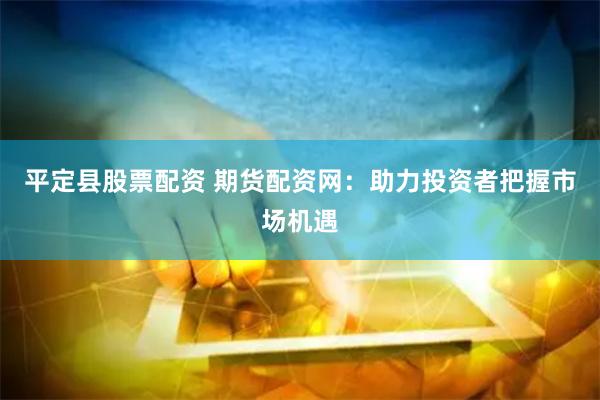 平定县股票配资 期货配资网：助力投资者把握市场机遇