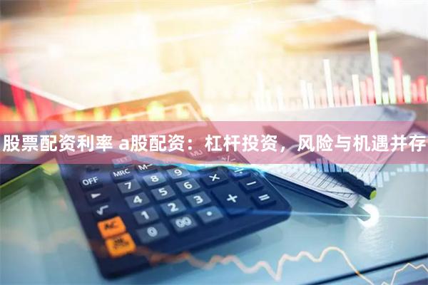 股票配资利率 a股配资：杠杆投资，风险与机遇并存