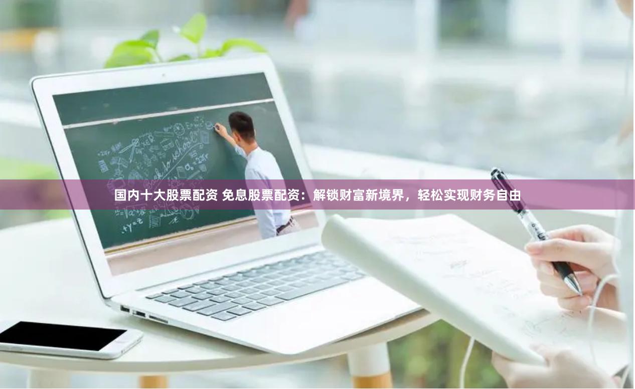 国内十大股票配资 免息股票配资：解锁财富新境界，轻松实现财务自由