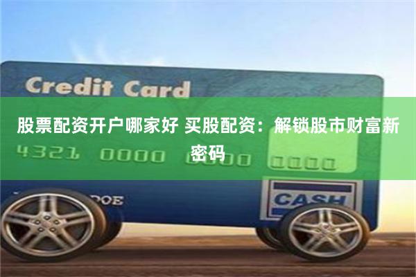 股票配资开户哪家好 买股配资：解锁股市财富新密码