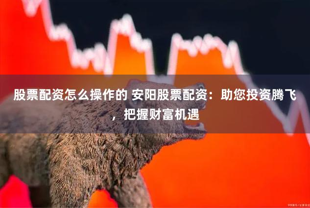 股票配资怎么操作的 安阳股票配资:助您投资腾飞,把握财富机遇