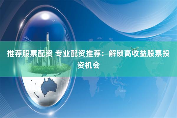 推荐股票配资 专业配资推荐：解锁高收益股票投资机会
